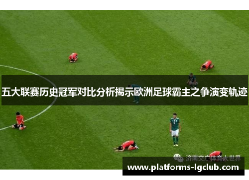 五大联赛历史冠军对比分析揭示欧洲足球霸主之争演变轨迹