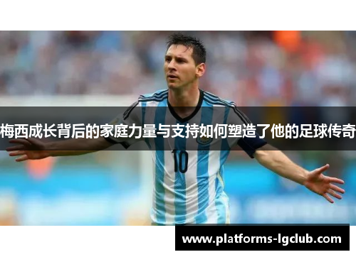 梅西成长背后的家庭力量与支持如何塑造了他的足球传奇