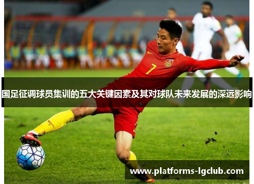 国足征调球员集训的五大关键因素及其对球队未来发展的深远影响 国足征调球员集训的五大关键因素及其对球队未来发展的深远影响