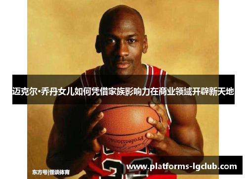 迈克尔·乔丹女儿如何凭借家族影响力在商业领域开辟新天地 迈克尔·乔丹女儿如何凭借家族影响力在商业领域开辟新天地