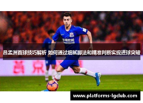 吕孟洲首球技巧解析 如何通过细腻脚法和精准判断实现进球突破
