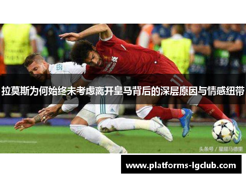 拉莫斯为何始终未考虑离开皇马背后的深层原因与情感纽带