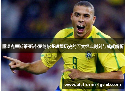 重温克里斯蒂亚诺·罗纳尔多辉煌历史的五大经典时刻与成就解析