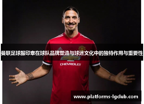 曼联足球服印章在球队品牌塑造与球迷文化中的独特作用与重要性 曼联足球服印章在球队品牌塑造与球迷文化中的独特作用与重要性