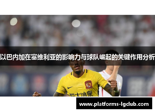 以巴内加在塞维利亚的影响力与球队崛起的关键作用分析