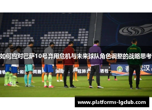 如何应对巴萨10号弃用危机与未来球队角色调整的战略思考 如何应对巴萨10号弃用危机与未来球队角色调整的战略思考