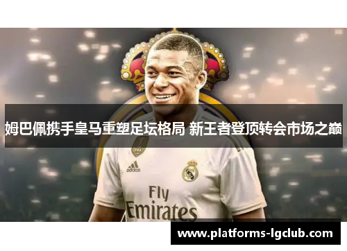 姆巴佩携手皇马重塑足坛格局 新王者登顶转会市场之巅