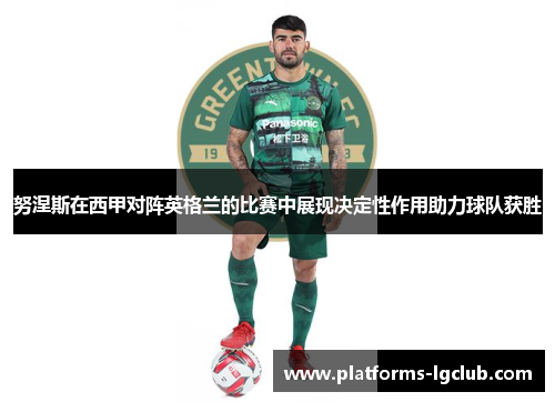 努涅斯在西甲对阵英格兰的比赛中展现决定性作用助力球队获胜 努涅斯在西甲对阵英格兰的比赛中展现决定性作用助力球队获胜