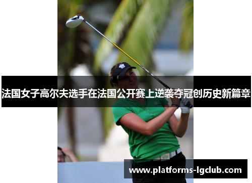 法国女子高尔夫选手在法国公开赛上逆袭夺冠创历史新篇章
